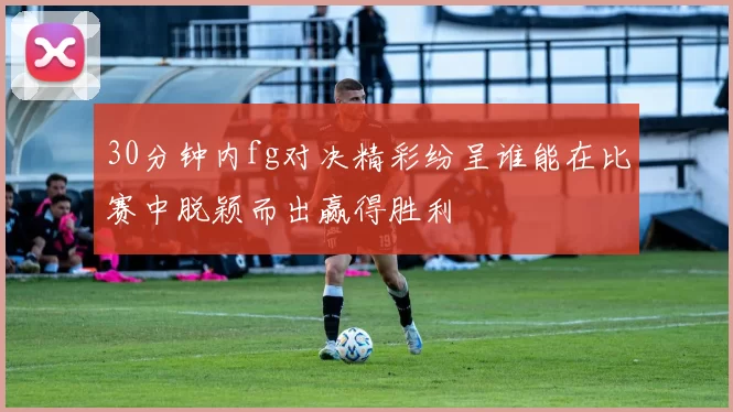 30分钟内fg对决精彩纷呈谁能在比赛中脱颖而出赢得胜利