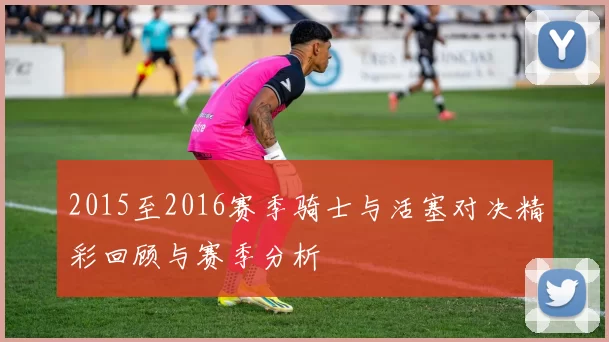 2015至2016赛季骑士与活塞对决精彩回顾与赛季分析