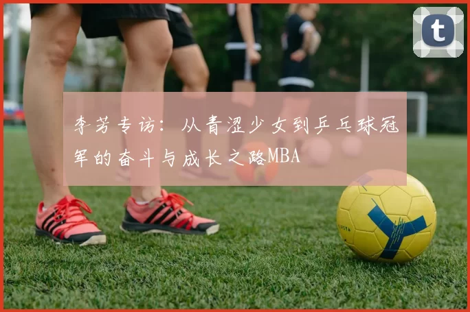 李芳专访：从青涩少女到乒乓球冠军的奋斗与成长之路MBA