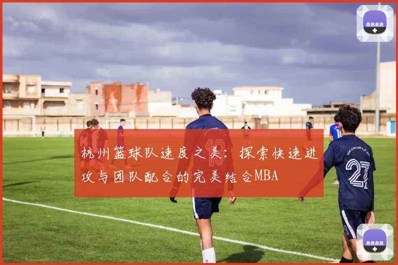 杭州篮球队速度之美：探索快速进攻与团队配合的完美结合MBA
