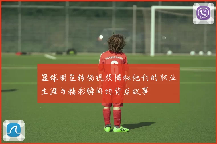 篮球明星转场视频揭秘他们的职业生涯与精彩瞬间的背后故事