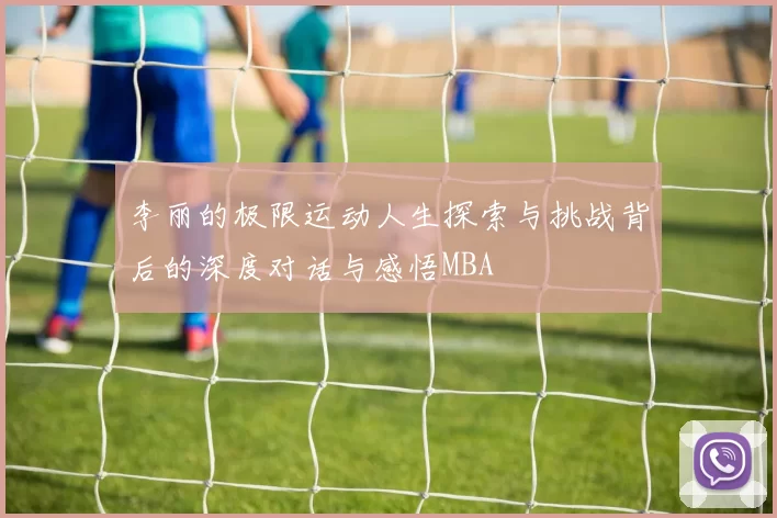 李丽的极限运动人生探索与挑战背后的深度对话与感悟MBA