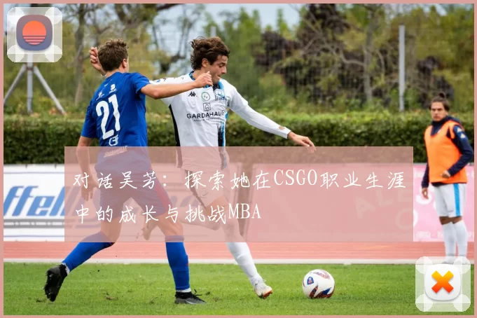 对话吴芳：探索她在CSGO职业生涯中的成长与挑战MBA