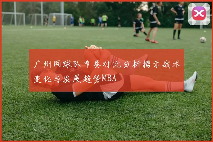 广州网球队节奏对比分析揭示战术变化与发展趋势MBA