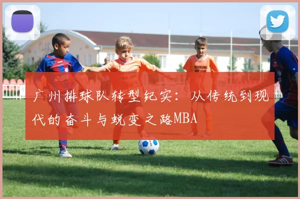 广州排球队转型纪实：从传统到现代的奋斗与蜕变之路MBA
